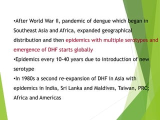•After World War II, pandemic of dengue which began in
Southeast Asia and Africa, expanded geographical
distribution and then epidemics with multiple serotypes and
emergence of DHF starts globally
•Epidemics every 10-40 years due to introduction of new
serotype
•In 1980s a second re-expansion of DHF in Asia with
epidemics in India, Sri Lanka and Maldives, Taiwan, PRC;
Africa and Americas
 
