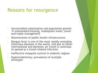 Reasons for resurgence
• Uncontrolled urbanization and population growth
 substandard housing, inadequate water, sewer
and waste management
• Deterioration of public health infrastructure
• Dengue fever is one of the most rapidly emerging
infectious diseases in the world, and due to faster
international and domestic air travel it continues
to spread as a travel-related infection.
• Ineffective mosquito control in endemic regions
• Hyperendemicity: prevalence of multiple
serotypes
 