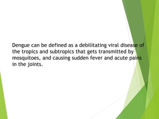 Dengue can be defined as a debilitating viral disease of
the tropics and subtropics that gets transmitted by
mosquitoes, and causing sudden fever and acute pains
in the joints.
 
