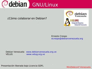 ¿Cómo colaborar en Debian?




                                           Ernesto Crespo
                                           ecrespo@debianvenezuela.org




    Debian Venezuela www.debianvenezuela.org.ve
    VELUG            www.velug.org.ve




Presentación liberada bajo Licencia GDFL
                                                        MiniDebconf Venezuela
 