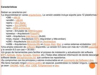 CaracterísticasDebian se caracteriza por:La disponibilidad en varias arquitecturas. La versión estable incluye soporte para 12 plataformas:3