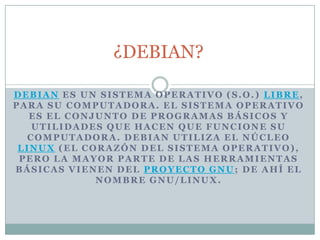 ¿DEBIAN? Debian es un sistema operativo (S.O.) libre, para su computadora. El sistema operativo es el conjunto de programas básicos y utilidades que hacen que funcione su computadora. Debian utiliza el núcleo Linux (el corazón del sistema operativo), pero la mayor parte de las herramientas básicas vienen del Proyecto GNU; de ahí el nombre GNU/Linux. 