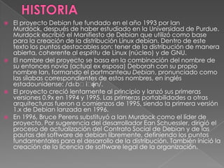 HISTORIAEl proyecto Debian fue fundado en el año 1993 por IanMurdock, después de haber estudiado en la Universidad de Purdue. Murdock escribió el Manifiesto de Debian que utilizó como base para la creación de la distribución Linux debian. Dentro de este texto los puntos destacables son: tener de la distribución de manera abierta, coherente al espíritu de Linux (núcleo) y de GNU.El nombre del proyecto se basa en la combinación del nombre de su entonces novia (actual ex esposa) Deborah con su propio nombre Ian, formando el portmanteauDebian, pronunciado como las sílabas correspondientes de estos nombres, en inglésestadounidense: /dɛbˈiːjən/.El proyecto creció lentamente al principio y lanzó sus primeras versiones 0.9x en 1994 y 1995. Las primeras portabilidades a otras arquitecturas fueron a comienzos de 1995, siendo la primera versión 1.x de Debian lanzada en 1996.En 1996, Bruce Perens substituyó a IanMurdock como el líder de proyecto. Por sugerencia del desarrollador EanSchuessler, dirigió el proceso de actualización del Contrato Social de Debian y de las pautas del software de debian libremente, definiendo los puntos fundamentales para el desarrollo de la distribución. También inició la creación de la licencia de software legal de la organización.