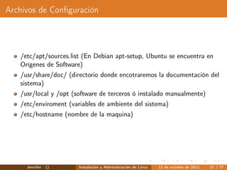 Archivos de Conﬁguración




   /etc/apt/sources.list (En Debian apt-setup, Ubuntu se encuentra en
   Orígenes de Software)
   /usr/share/doc/ (directorio donde encotraremos la documentación del
   sistema)
   /usr/local y /opt (software de terceros ó instalado manualmente)
   /etc/enviroment (variables de ambiente del sistema)
   /etc/hostname (nombre de la maquina)




     Jennifer   ()     Instalación y Administración de Linux   12 de octubre de 2011   27 / 77
 