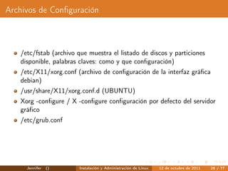 Archivos de Conﬁguración



   /etc/fstab (archivo que muestra el listado de discos y particiones
   disponible, palabras claves: como y que conﬁguración)
   /etc/X11/xorg.conf (archivo de conﬁguración de la interfaz gráﬁca
   debian)
   /usr/share/X11/xorg.conf.d (UBUNTU)
   Xorg -conﬁgure / X -conﬁgure conﬁguración por defecto del servidor
   gráﬁco
   /etc/grub.conf




     Jennifer   ()      Instalación y Administración de Linux   12 de octubre de 2011   28 / 77
 