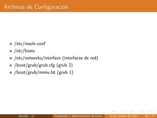 Archivos de Conﬁguración




   /etc/resolv.conf
   /etc/hosts
   /etc/networks/interface (interfaces de red)
   /boot/grub/grub.cfg (grub 2)
   /boot/grub/menu.lst (grub 1)




     Jennifer   ()     Instalación y Administración de Linux   12 de octubre de 2011   29 / 77
 