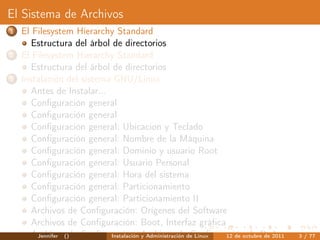 El Sistema de Archivos
1   El Filesystem Hierarchy Standard
       Estructura del árbol de directorios
2   El Filesystem Hierarchy Standard
       Estructura del árbol de directorios
3   Instalación del sistema GNU/Linux
       Antes de Instalar...
       Conﬁguración general
       Conﬁguración general
       Conﬁguración general: Ubicacion y Teclado
       Conﬁguración general: Nombre de la Máquina
       Conﬁguración general: Dominio y usuario Root
       Conﬁguración general: Usuario Personal
       Conﬁguración general: Hora del sistema
       Conﬁguración general: Particionamiento
       Conﬁguración general: Particionamiento II
       Archivos de Conﬁguración: Orígenes del Software
       Archivos de Conﬁguración: Boot, Interfaz gráﬁca
       Archivos()de Conﬁguración: Archivos dede Linux
        Jennifer            Instalación y Administración Conﬁguración de Red
                                                                12 de octubre de 2011   3 / 77
 