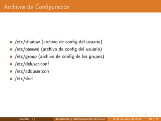 Archivos de Conﬁguración




   /etc/shadow (archivo de conﬁg del usuario)
   /etc/passwd (archivo de conﬁg del usuario)
   /etc/group (archivo de conﬁg de los grupos)
   /etc/deluser.conf
   /etc/adduser.con
   /etc/skel




     Jennifer   ()     Instalación y Administración de Linux   12 de octubre de 2011   30 / 77
 