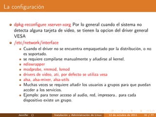 La conﬁguración

   dpkg-reconﬁgure xserver-xorg Por lo general cuando el sistema no
   detecta alguna tarjeta de video, se tienen la opcion del driver general
   VESA
   /etc/network/interface
         Cuando el driver no se encuentra empaquetado por la distribución, o no
         es soportado.
         se requiere compilarse manualmente y añadirse al kernel.
         ndiswrapper
         modprobe, rmmod, lsmod
         drivers de video, ati, por defecto se utiliza vesa
         alsa, alsa-mixer, alsa-utils
         Muchas veces se requiere añadir los usuarios a grupos para que puedan
         accder a los servicios.
         Ejemplo: para tener acceso al audio, red, impresora.. para cada
         dispositivo existe un grupo.


     Jennifer   ()       Instalación y Administración de Linux   12 de octubre de 2011   31 / 77
 