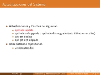 Actualizaciones del Sistema




    Actualizaciones y Parches de seguridad.
          aptitude update
          aptitude safeupgrade o aptitude dist-upgrade (esto último es un alias)
          apt-get update
          apt-get dist-upgrade
    Administrando repositorios.
          /etc/sources.list




      Jennifer   ()           Instalación y Administración de Linux   12 de octubre de 2011   34 / 77
 