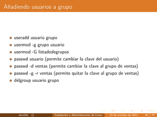 Añadiendo usuarios a grupo



   useradd usuario grupo
   usermod -g grupo usuario
   usermod -G listadodegrupos
   passwd usuario (permite cambiar la clave del usuario)
   passwd -d ventas (permite cambiar la clave al grupo de ventas)
   passwd -g -r ventas (permite quitar la clave al grupo de ventas)
   delgroup usuario grupo




     Jennifer   ()     Instalación y Administración de Linux   12 de octubre de 2011   36 / 77
 