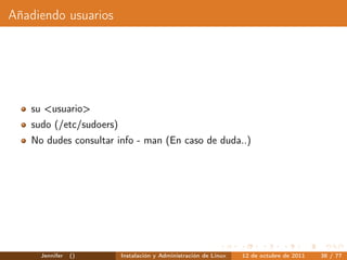 Añadiendo usuarios




   su <usuario>
   sudo (/etc/sudoers)
   No dudes consultar info - man (En caso de duda..)




     Jennifer   ()       Instalación y Administración de Linux   12 de octubre de 2011   38 / 77
 