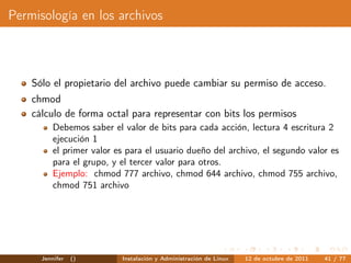 Permisología en los archivos



    Sólo el propietario del archivo puede cambiar su permiso de acceso.
    chmod
    cálculo de forma octal para representar con bits los permisos
          Debemos saber el valor de bits para cada acción, lectura 4 escritura 2
          ejecución 1
          el primer valor es para el usuario dueño del archivo, el segundo valor es
          para el grupo, y el tercer valor para otros.
          Ejemplo: chmod 777 archivo, chmod 644 archivo, chmod 755 archivo,
          chmod 751 archivo




      Jennifer   ()        Instalación y Administración de Linux   12 de octubre de 2011   41 / 77
 