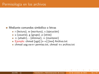 Permisología en los archivos




    Mediante comandos simbólico o letras
          r (lectura), w (escritura), x (ejecución)
          u (usuario), g (grupo) ,o (otros)
          + (añadir), - (eliminar), = (mantener)
          Ejemplo: chmod [ugo] [+-=] [rwx] Archivo.txt
          chmod uog-xw+r permiso.txt, chmod +x archivo.txt




      Jennifer   ()      Instalación y Administración de Linux   12 de octubre de 2011   42 / 77
 