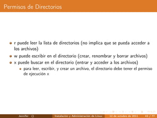 Permisos de Directorios




    r puede leer la lista de directorios (no implica que se pueda acceder a
    los archivos)
    w puede escribir en el directorio (crear, renombrar y borrar archivos)
    x puede buscar en el directorio (entrar y acceder a los archivos)
          para leer, escribir, y crear un archivo, el directorio debe tener el permiso
          de ejecución x




      Jennifer   ()         Instalación y Administración de Linux   12 de octubre de 2011   43 / 77
 