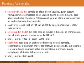 Permisos Adicionales.

    set user ID, SUID: cambio de clave de un usuario, quien ejecute
    /bin/passwd se enmascara en el usuario dueño de este binario, para
    poder modiﬁcar el archivo /etc/passwd, ya que cómo usuario normal
    no podría hacerlo directamente.
    -rwsr-xr-x 1 root root 24704 jun 26 02:42 /usr/bin/passwd - SUID
    valor octal 4
    set group ID, SGID: En este caso al ejcutar el binario, se enmascarará
    con el id del grupo. el valor octal GUID es 2
    ﬁnd / -perm -4000 -o -perm -2000 -print
    sticky bit: hace que un archivo o directorio no sea borrable,
    renombrable, o permitan mover los archivos de su estado, aún cuando
    el usuario tenga permisos sobre ese directorio o archivo, queda
    exceptuado el dueño del archivo y root.
    ﬁnd / -perm 1000 -print

      Jennifer   ()     Instalación y Administración de Linux   12 de octubre de 2011   44 / 77
 
