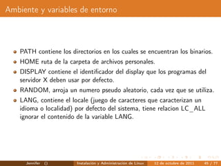 Ambiente y variables de entorno



    PATH contiene los directorios en los cuales se encuentran los binarios.
    HOME ruta de la carpeta de archivos personales.
    DISPLAY contiene el identiﬁcador del display que los programas del
    servidor X deben usar por defecto.
    RANDOM, arroja un numero pseudo aleatorio, cada vez que se utiliza.
    LANG, contiene el locale (juego de caracteres que caracterizan un
    idioma o localidad) por defecto del sistema, tiene relacion LC_ALL
    ignorar el contenido de la variable LANG.




      Jennifer   ()      Instalación y Administración de Linux   12 de octubre de 2011   45 / 77
 