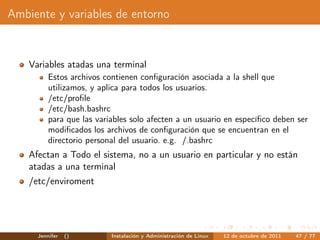 Ambiente y variables de entorno


    Variables atadas una terminal
          Estos archivos contienen conﬁguración asociada a la shell que
          utilizamos, y aplica para todos los usuarios.
          /etc/proﬁle
          /etc/bash.bashrc
          para que las variables solo afecten a un usuario en especíﬁco deben ser
          modiﬁcados los archivos de conﬁguración que se encuentran en el
          directorio personal del usuario. e.g. /.bashrc
    Afectan a Todo el sistema, no a un usuario en particular y no están
    atadas a una terminal
    /etc/enviroment




      Jennifer   ()        Instalación y Administración de Linux   12 de octubre de 2011   47 / 77
 