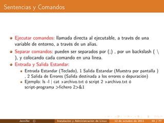 Sentencias y Comandos



   Ejecutar comandos: llamada directa al ejecutable, a través de una
   variable de entorno, a través de un alias.
   Separar comandos: pueden ser separados por (;) , por un backslash ( 
   ), y colocando cada comando en una línea.
   Entrada y Salida Estandar:
         Entrada Estandar (Teclado), 1 Salida Estandar (Muestra por pantalla )
         , 2 Salida de Errores (Salida destinada a los errores o depuración)
         Ejemplo: ls -l | cat »archivo.txt ó script 2 »archivo.txt ó
         script-programa >ﬁchero 2>&1




     Jennifer   ()       Instalación y Administración de Linux   12 de octubre de 2011   49 / 77
 