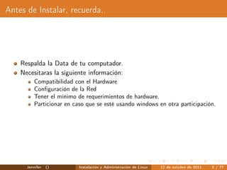 Antes de Instalar, recuerda..




    Respalda la Data de tu computador.
    Necesitaras la siguiente información:
          Compatibilidad con el Hardware
          Conﬁguración de la Red
          Tener el mínimo de requerimientos de hardware.
          Particionar en caso que se esté usando windows en otra participación.




      Jennifer   ()        Instalación y Administración de Linux   12 de octubre de 2011   5 / 77
 