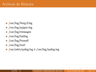 Archivos de Bitácora



    /var/log/Xorg.0.log
    /var/log/zypper.log
    /var/log/messages
    /var/log/lastlog
    /var/log/ﬁrewall
    /var/log/mail
    /var/adm/syslog.log ó /var/log/syslog.log




      Jennifer   ()       Instalación y Administración de Linux   12 de octubre de 2011   50 / 77
 
