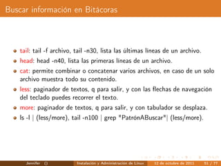 Buscar información en Bitácoras



    tail: tail -f archivo, tail -n30, lista las últimas líneas de un archivo.
    head: head -n40, lista las primeras líneas de un archivo.
    cat: permite combinar o concatenar varios archivos, en caso de un solo
    archivo muestra todo su contenido.
    less: paginador de textos, q para salir, y con las ﬂechas de navegación
    del teclado puedes recorrer el texto.
    more: paginador de textos, q para salir, y con tabulador se desplaza.
    ls -l | (less/more), tail -n100 | grep "PatrónABuscar"| (less/more).




      Jennifer   ()       Instalación y Administración de Linux   12 de octubre de 2011   51 / 77
 