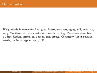 Herramientas




Búsqueda de información: ﬁnd, grep, locate, sort, cat, egrep, tail, head, wc,
xarg. Monitoreo de Redes: netstat, traceroute, ping. Monitoreo local: free,
df, last, lastlog, pstree, ps, uptime, top, dmesg. Chequeo y Administración:
watch, md5sum, zypper, rpm, diﬀ.




       Jennifer   ()      Instalación y Administración de Linux   12 de octubre de 2011   52 / 77
 