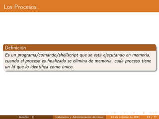 Los Procesos.




Deﬁnición
Es un programa/comando/shellscript que se está ejecutando en memoria,
cuando el proceso es ﬁnalizado se elimina de memoria. cada proceso tiene
un Id que lo identiﬁca como único.




      Jennifer   ()     Instalación y Administración de Linux   12 de octubre de 2011   53 / 77
 