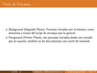 Tipos de Procesos.




    Background (Segundo Plano), Procesos iniciados por el sistema, como
    demonios a través del script de arranque por lo general.
    Foreground (Primer Plano), son procesos iniciados desde una cónsola
    por un usuario, también se les dice procesos con contrl de terminal.




      Jennifer   ()     Instalación y Administración de Linux   12 de octubre de 2011   54 / 77
 