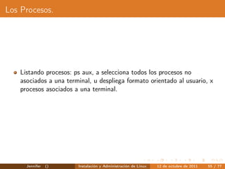 Los Procesos.




    Listando procesos: ps aux, a selecciona todos los procesos no
    asociados a una terminal, u despliega formato orientado al usuario, x
    procesos asociados a una terminal.




      Jennifer   ()     Instalación y Administración de Linux   12 de octubre de 2011   55 / 77
 