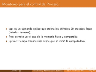 Monitoreo para el control de Proceso.




    top: es un comando cíclico que ordena los primeros 20 procesos, htop
    (interfaz humana).
    free: permite ver el uso de la memoria física y compartida.
    uptime: tiempo transcurrido desde que se inició la computadora.




      Jennifer   ()      Instalación y Administración de Linux   12 de octubre de 2011   57 / 77
 