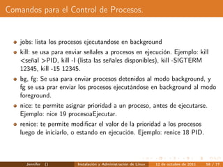 Comandos para el Control de Procesos.


   jobs: lista los procesos ejecutandose en background
   kill: se usa para enviar señales a procesos en ejecución. Ejemplo: kill
   <señal >PID, kill -l (lista las señales disponibles), kill -SIGTERM
   12345, kill -15 12345.
   bg, fg: Se usa para enviar procesos detenidos al modo background, y
   fg se usa prar enviar los procesos ejecutándose en background al modo
   foreground.
   nice: te permite asignar prioridad a un proceso, antes de ejecutarse.
   Ejemplo: nice 19 procesoaEjecutar.
   renice: te permite modiﬁcar el valor de la prioridad a los procesos
   luego de iniciarlo, o estando en ejecución. Ejemplo: renice 18 PID.



     Jennifer   ()      Instalación y Administración de Linux   12 de octubre de 2011   58 / 77
 