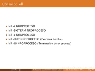 Utilizando kill




    kill -9 NROPROCESO
    kill -SIGTERM NROPROCESO
    kill -1 NROPROCESO
    kill -HUP NROPROCESO (Procesos Zombie)
    kill -15 NROPROCESO (Terminación de un proceso)




      Jennifer   ()   Instalación y Administración de Linux   12 de octubre de 2011   59 / 77
 