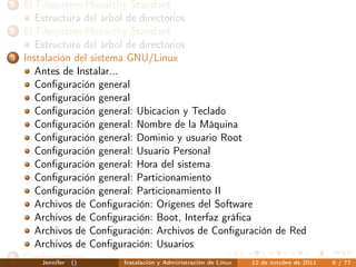1   El Filesystem Hierarchy Standard
       Estructura del árbol de directorios
2   El Filesystem Hierarchy Standard
       Estructura del árbol de directorios
3   Instalación del sistema GNU/Linux
       Antes de Instalar...
       Conﬁguración general
       Conﬁguración general
       Conﬁguración general: Ubicacion y Teclado
       Conﬁguración general: Nombre de la Máquina
       Conﬁguración general: Dominio y usuario Root
       Conﬁguración general: Usuario Personal
       Conﬁguración general: Hora del sistema
       Conﬁguración general: Particionamiento
       Conﬁguración general: Particionamiento II
       Archivos de Conﬁguración: Orígenes del Software
       Archivos de Conﬁguración: Boot, Interfaz gráﬁca
       Archivos de Conﬁguración: Archivos de Conﬁguración de Red
       Archivos de Conﬁguración: Usuarios
4   Conﬁguración
        Jennifer ()         Instalación y Administración de Linux 12 de octubre de 2011   6 / 77
 