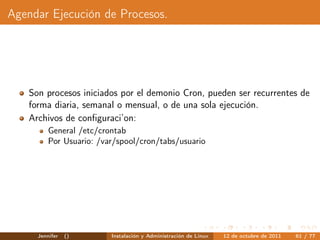 Agendar Ejecución de Procesos.




   Son procesos iniciados por el demonio Cron, pueden ser recurrentes de
   forma diaria, semanal o mensual, o de una sola ejecución.
   Archivos de conﬁguraci’on:
         General /etc/crontab
         Por Usuario: /var/spool/cron/tabs/usuario




     Jennifer   ()       Instalación y Administración de Linux   12 de octubre de 2011   61 / 77
 
