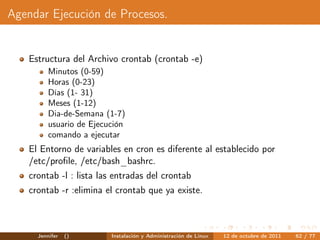 Agendar Ejecución de Procesos.


   Estructura del Archivo crontab (crontab -e)
         Minutos (0-59)
         Horas (0-23)
         Días (1- 31)
         Meses (1-12)
         Dia-de-Semana (1-7)
         usuario de Ejecución
         comando a ejecutar
   El Entorno de variables en cron es diferente al establecido por
   /etc/proﬁle, /etc/bash_bashrc.
   crontab -l : lista las entradas del crontab
   crontab -r :elimina el crontab que ya existe.



     Jennifer   ()       Instalación y Administración de Linux   12 de octubre de 2011   62 / 77
 