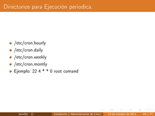 Directorios para Ejecución periodica.




    /etc/cron.hourly
    /etc/cron.daily
    /etc/cron.weekly
    /etc/cron.montly
    Ejemplo: 22 4 * * 0 root comand




      Jennifer   ()    Instalación y Administración de Linux   12 de octubre de 2011   63 / 77
 