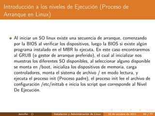 Introducción a los niveles de Ejecución (Proceso de
Arranque en Linux)


    Al iniciar un SO linux existe una secuencia de arranque, comenzando
    por la BIOS al veriﬁcar los dispositivos, luego la BIOS si existe algún
    programa instalado en el MBR lo ejecuta, En este caso encontraremos
    al GRUB (o gestor de arranque preferido), el cual al inicializar nos
    muestras los diferentes SO disponibles, al seleccionar alguno disponible
    se monta en /boot, inicializa los dispositivos de memoria, carga
    controladores, monta el sistema de archivo / en modo lectura, y
    ejecuta el proceso init (Proceso padre), el proceso init lee el archivo de
    conﬁguración /etc/inittab e inicia los script que corresponde al Nivel
    De Ejecución.




      Jennifer   ()      Instalación y Administración de Linux   12 de octubre de 2011   64 / 77
 