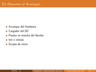 En Resumen el Arranque...




   Arranque del Hardware
   Cargador del SO
   Puesta en marcha del Nucleo
   Init e inittab
   Scripts de inicio




     Jennifer   ()     Instalación y Administración de Linux   12 de octubre de 2011   66 / 77
 