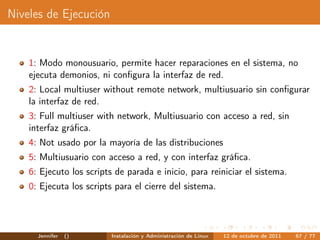Niveles de Ejecución


    1: Modo monousuario, permite hacer reparaciones en el sistema, no
    ejecuta demonios, ni conﬁgura la interfaz de red.
    2: Local multiuser without remote network, multiusuario sin conﬁgurar
    la interfaz de red.
    3: Full multiuser with network, Multiusuario con acceso a red, sin
    interfaz gráﬁca.
    4: Not usado por la mayoría de las distribuciones
    5: Multiusuario con acceso a red, y con interfaz gráﬁca.
    6: Ejecuto los scripts de parada e inicio, para reiniciar el sistema.
    0: Ejecuta los scripts para el cierre del sistema.




      Jennifer   ()       Instalación y Administración de Linux   12 de octubre de 2011   67 / 77
 