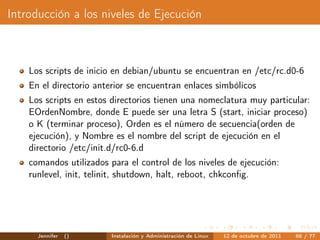 Introducción a los niveles de Ejecución



    Los scripts de inicio en debian/ubuntu se encuentran en /etc/rc.d0-6
    En el directorio anterior se encuentran enlaces simbólicos
    Los scripts en estos directorios tienen una nomeclatura muy particular:
    EOrdenNombre, donde E puede ser una letra S (start, iniciar proceso)
    o K (terminar proceso), Orden es el número de secuencia(orden de
    ejecución), y Nombre es el nombre del script de ejecución en el
    directorio /etc/init.d/rc0-6.d
    comandos utilizados para el control de los niveles de ejecución:
    runlevel, init, telinit, shutdown, halt, reboot, chkconﬁg.




      Jennifer   ()      Instalación y Administración de Linux   12 de octubre de 2011   68 / 77
 