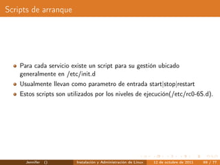 Scripts de arranque




    Para cada servicio existe un script para su gestión ubicado
    generalmente en /etc/init.d
    Usualmente llevan como parametro de entrada start|stop|restart
    Estos scripts son utilizados por los niveles de ejecución(/etc/rc0-6S.d).




      Jennifer   ()      Instalación y Administración de Linux   12 de octubre de 2011   69 / 77
 
