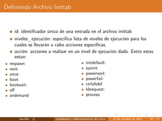 Deﬁniendo Archivo Inittab


    id: identiﬁcador único de una entrada en el archivo inittab
    niveles_ejecución: especiﬁca lista de niveles de ejecución para los
    cuales se llevarán a cabo acciones especíﬁcas.
    acción: acciones a realizar en un nivel de ejecución dado. Entre estas
    estan:
  respawn:                                     initdefault:
  wait:                                        sysinit:
  once:                                        powerwait:
  boot                                         powerfail:
  bootwait:                                    ctrlaltdel
  oﬀ                                           kbrequest:
  ondemand                                     proceso




      Jennifer   ()      Instalación y Administración de Linux   12 de octubre de 2011   70 / 77
 