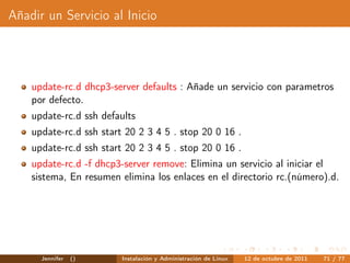 Añadir un Servicio al Inicio




    update-rc.d dhcp3-server defaults : Añade un servicio con parametros
    por defecto.
    update-rc.d ssh defaults
    update-rc.d ssh start 20 2 3 4 5 . stop 20 0 16 .
    update-rc.d ssh start 20 2 3 4 5 . stop 20 0 16 .
    update-rc.d -f dhcp3-server remove: Elimina un servicio al iniciar el
    sistema, En resumen elimina los enlaces en el directorio rc.(número).d.




      Jennifer   ()      Instalación y Administración de Linux   12 de octubre de 2011   71 / 77
 