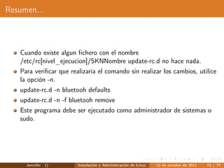 Resumen...



   Cuando existe algun ﬁchero con el nombre
   /etc/rc[nivel_ejecucion]/SKNNombre update-rc.d no hace nada.
   Para veriﬁcar que realizaría el comando sin realizar los cambios, utilice
   la opción -n.
   update-rc.d -n bluetooh defaults
   update-rc.d -n -f bluetooh remove
   Este programa debe ser ejecutado como administrador de sistemas o
   sudo.




     Jennifer   ()      Instalación y Administración de Linux   12 de octubre de 2011   72 / 77
 