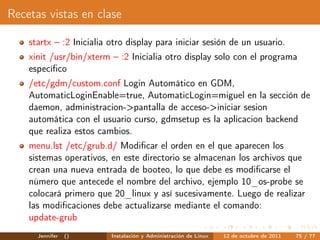 Recetas vistas en clase

    startx – :2 Inicialia otro display para iniciar sesión de un usuario.
    xinit /usr/bin/xterm – :2 Inicialia otro display solo con el programa
    especíﬁco
    /etc/gdm/custom.conf Login Automático en GDM,
    AutomaticLoginEnable=true, AutomaticLogin=miguel en la sección de
    daemon, administracion->pantalla de acceso->iniciar sesion
    automática con el usuario curso, gdmsetup es la aplicacion backend
    que realiza estos cambios.
    menu.lst /etc/grub.d/ Modiﬁcar el orden en el que aparecen los
    sistemas operativos, en este directorio se almacenan los archivos que
    crean una nueva entrada de booteo, lo que debe es modiﬁcarse el
    número que antecede el nombre del archivo, ejemplo 10_os-probe se
    colocará primero que 20_linux y así sucesivamente. Luego de realizar
    las modiﬁcaciones debe actualizarse mediante el comando:
    update-grub
      Jennifer   ()       Instalación y Administración de Linux   12 de octubre de 2011   75 / 77
 