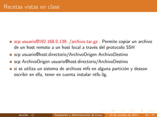 Recetas vistas en clase




    scp usuario@192.168.0.139: /archivo.tar.gz . Permite copiar un archivo
    de un host remoto a un host local a través del protocolo SSH
    scp usuario@host:directorio/ArchivoOrigen ArchivoDestino
    scp ArchivoOrigen usuario@host:directorio/ArchivoDestino
    si se utiliza un sistema de archivos ntfs en alguna partición y desean
    escribir en ella, tener en cuenta instalar ntfs-3g,




      Jennifer   ()      Instalación y Administración de Linux   12 de octubre de 2011   76 / 77
 