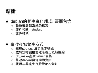 套件分類 (引用自Wikipidia) 
● main 
○ 符合DFSG定義的自由軟體，包含在官方安裝套件 
● non-free 
○ 不符合DFSG定義的套件，可能是 
■ proprietary 軟體 
■ 含有必須伴隨軟體存在不可變動的區塊如，不公開 
binary等。 
● contrib 
○ 雖然套件大致本身符合DFSG定義的自由軟體，但是 
仍然有少數的瑕疵如相依於non-free套件等 
● 請比對/etc/apt/source.list ;) 
 