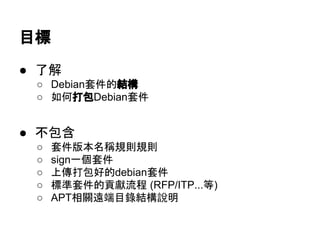 目標 
● 了解 
○ Debian套件的結構 
○ 如何打包Debian套件 
● 不包含 
○ 套件版本名稱規則規則 
○ sign一個套件 
○ 上傳打包好的debian套件 
○ 標準套件的貢獻流程 (RFP/ITP...等) 
○ APT相關遠端目錄結構說明 
 
