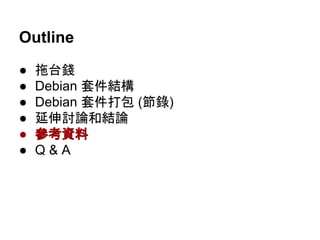 Outline 
● 拖台錢 
● Debian 套件結構 
● Debian 套件打包 (節錄) 
● 延伸討論和結論 
● 參考資料 
● Q & A 
 
